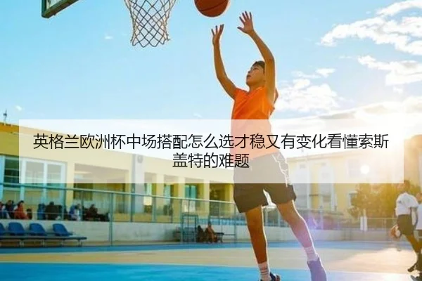 英格兰欧洲杯中场搭配怎么选才稳又有变化看懂索斯盖特的难题